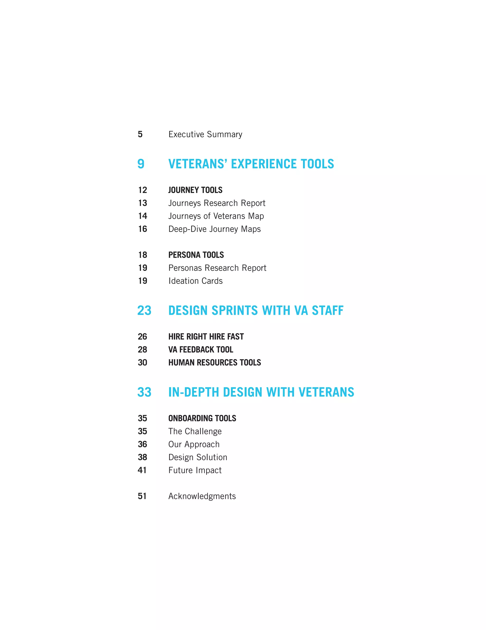 5	 Executive Summary
9	 VETERANS’ EXPERIENCE TOOLS
12	 JOURNEY TOOLS
13	 Journeys Research Report
14	 Journeys of Veterans Map
16	 Deep-Dive Journey Maps
18	 PERSONA TOOLS
19	 Personas Research Report
19	 Ideation Cards
23	 DESIGN SPRINTS WITH VA STAFF
26	 HIRE RIGHT HIRE FAST
28	 VA FEEDBACK TOOL
30	 HUMAN RESOURCES TOOLS
33	 IN-DEPTH DESIGN WITH VETERANS
35	 ONBOARDING TOOLS
35	 The Challenge
36	 Our Approach
38	 Design Solution
41	 Future Impact
51	Acknowledgments
 