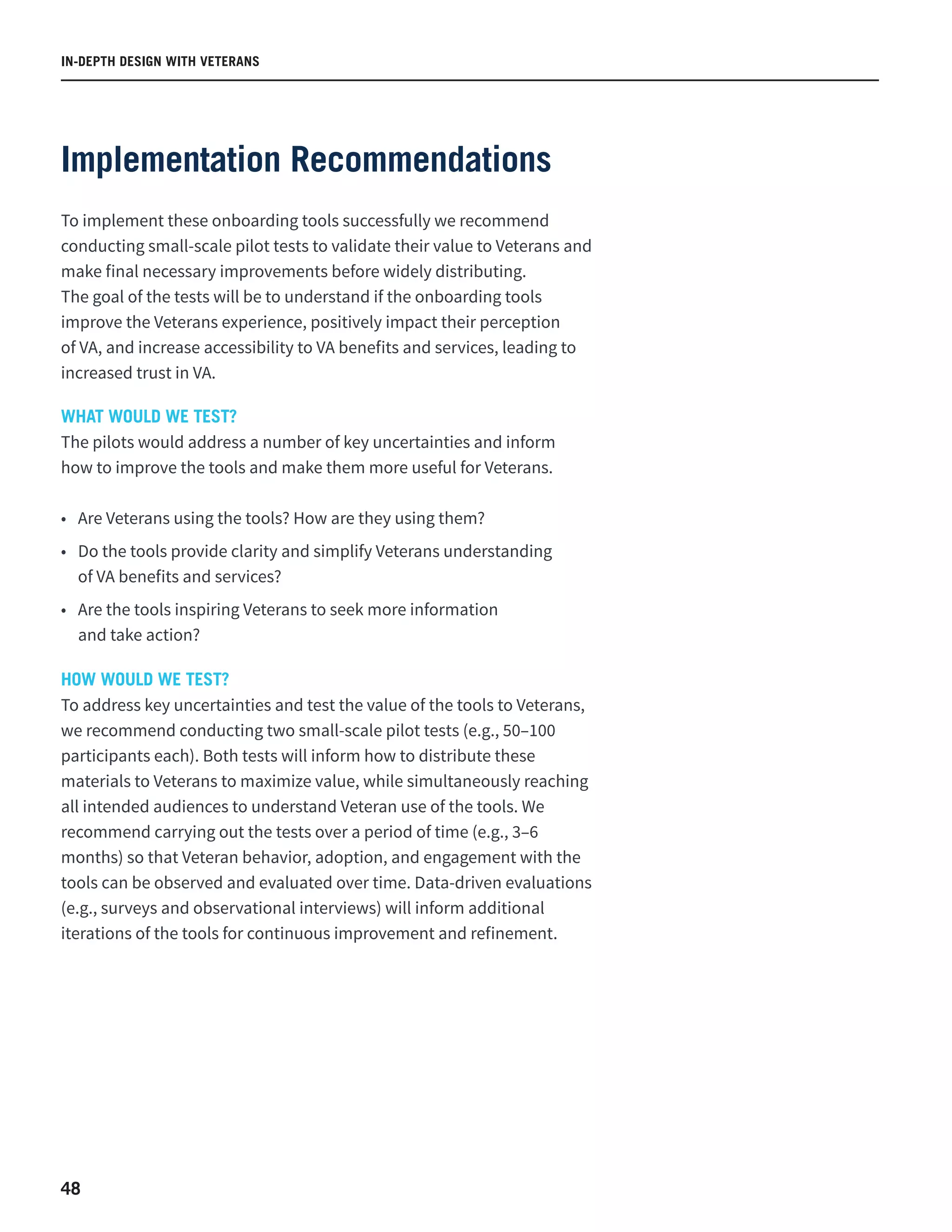 IN-DEPTH DESIGN WITH VETERANS
48
Implementation Recommendations
To implement these onboarding tools successfully we recommend
conducting small-scale pilot tests to validate their value to Veterans and
make final necessary improvements before widely distributing.
The goal of the tests will be to understand if the onboarding tools
improve the Veterans experience, positively impact their perception
of VA, and increase accessibility to VA benefits and services, leading to
increased trust in VA.
WHAT WOULD WE TEST?
The pilots would address a number of key uncertainties and inform
how to improve the tools and make them more useful for Veterans.
•	 Are Veterans using the tools? How are they using them?
•	 Do the tools provide clarity and simplify Veterans understanding
of VA benefits and services?
•	 Are the tools inspiring Veterans to seek more information
and take action?
HOW WOULD WE TEST?
To address key uncertainties and test the value of the tools to Veterans,
we recommend conducting two small-scale pilot tests (e.g., 50–100
participants each). Both tests will inform how to distribute these
materials to Veterans to maximize value, while simultaneously reaching
all intended audiences to understand Veteran use of the tools. We
recommend carrying out the tests over a period of time (e.g., 3–6
months) so that Veteran behavior, adoption, and engagement with the
tools can be observed and evaluated over time. Data-driven evaluations
(e.g., surveys and observational interviews) will inform additional
iterations of the tools for continuous improvement and refinement.
 