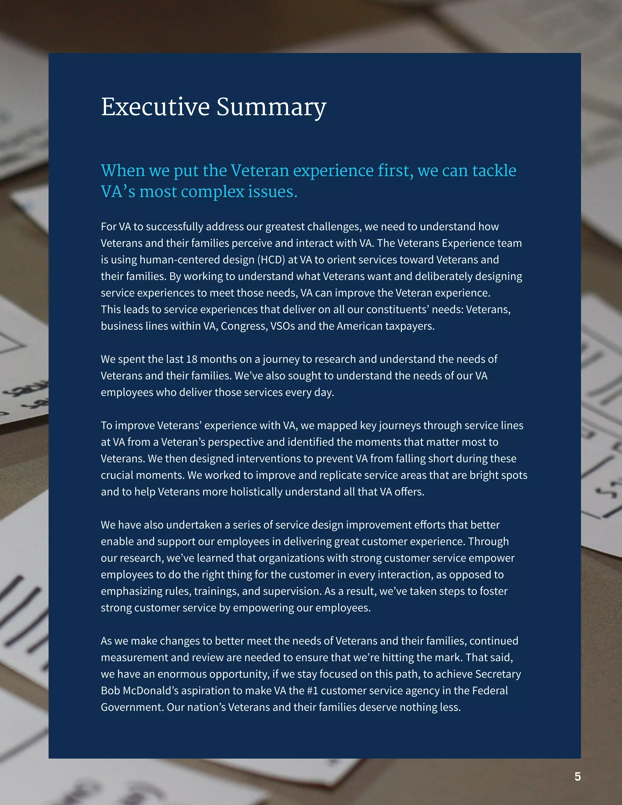 5
Executive Summary
When we put the Veteran experience first, we can tackle
VA’s most complex issues.
For VA to successfully address our greatest challenges, we need to understand how
Veterans and their families perceive and interact with VA. The Veterans Experience team
is using human-centered design (HCD) at VA to orient services toward Veterans and
their families. By working to understand what Veterans want and deliberately designing
service experiences to meet those needs, VA can improve the Veteran experience.
This leads to service experiences that deliver on all our constituents’ needs: Veterans,
business lines within VA, Congress, VSOs and the American taxpayers.
We spent the last 18 months on a journey to research and understand the needs of
Veterans and their families. We’ve also sought to understand the needs of our VA
employees who deliver those services every day.
To improve Veterans’ experience with VA, we mapped key journeys through service lines
at VA from a Veteran’s perspective and identified the moments that matter most to
Veterans. We then designed interventions to prevent VA from falling short during these
crucial moments. We worked to improve and replicate service areas that are bright spots
and to help Veterans more holistically understand all that VA offers.
We have also undertaken a series of service design improvement efforts that better
enable and support our employees in delivering great customer experience. Through
our research, we’ve learned that organizations with strong customer service empower
employees to do the right thing for the customer in every interaction, as opposed to
emphasizing rules, trainings, and supervision. As a result, we’ve taken steps to foster
strong customer service by empowering our employees.
As we make changes to better meet the needs of Veterans and their families, continued
measurement and review are needed to ensure that we’re hitting the mark. That said,
we have an enormous opportunity, if we stay focused on this path, to achieve Secretary
Bob McDonald’s aspiration to make VA the #1 customer service agency in the Federal
Government. Our nation’s Veterans and their families deserve nothing less.
 