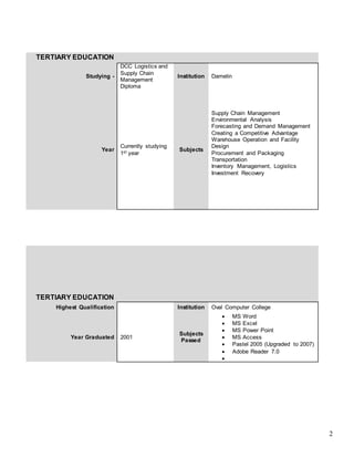 2
TERTIARY EDUCATION
Studying -
DCC Logistics and
Supply Chain
Management
Diploma
Institution Damelin
Year
Currently studying
1st year
Subjects
Supply Chain Management
Environmental Analysis
Forecasting and Demand Management
Creating a Competitive Advantage
Warehouse Operation and Facility
Design
Procurement and Packaging
Transportation
Inventory Management, Logistics
Investment Recovery
TERTIARY EDUCATION
Highest Qualification Institution Oval Computer College
Year Graduated 2001
Subjects
Passed
 MS Word
 MS Excel
 MS Power Point
 MS Access
 Pastel 2005 (Upgraded to 2007)
 Adobe Reader 7.0

 