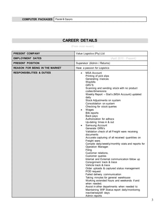 3
COMPUTER PACKAGES Pastel & Syspro
CAREER DETAILS
(From most recent)
PRESENT COMPANY Value Logistics (Pty) Ltd
EMPLOYMENT DATES (April 2013 - Present)
PRESENT POSITION Supervisor (Admin / Returns)
REASON FOR BEING IN THE MARKET Have a passion for Logistics
RESPONSIBILITIES & DUTIES  MSA Account
Printing of pick slips
Generating invoices
Waybills
GRV’S
Scanning and sending stock with no product
codes/dimensions
Weekly Report – Stat’s (MSA Account) updated
daily
Stock Adjustments on system
Consolidation on system
Checking for stock queries
 Wages
Bilk reports
Back pays
Authorization for adhocs
Up-dating times in & out
 Samsung Account
Generate GRN’s
Validation check of all Freight ware receiving
documents
Accurate capturing of all received quantities on
Freight ware.
Compile daily/weekly/monthly stats and reports for
Operation Manager.
Filing
Customer relations.
Customer queries
Internal and External communication follow up
Consignment track & trace
Vehicle track & trace
Order uploads & captured status management
POD request
Failed delivery communication
Taking minutes for general warehouse
Working extended hours and weekends if and
when needed.
Assist in other departments when needed to
Maintaining WIP Status report daily/monitoring
inactive/waybill days
Admin reports
 