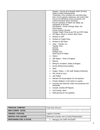 4
Queries – Ensure all is resolved within 24 hours
Health & Safety Representative
Timesheets to be complied and submitted daily
Over time for general warehouse and submit daily
Ensure all staff follows these procedures and
institute discipline where necessary
Ensure standards of Health and Safety are
maintained at all times
PGI Basket – monitor (change dates, etc)
Print invoices
Priority invoices (Emails)
Change Freight Ware as per PGI and OTD Dates
 SIT Report (Stock in Transit) Rand Value
 Worked on SAP
 Worked on Freight Ware
 Worked on ISA Store
 Chep – Transfer In’s
Transfer Out’s
Invoices
Disputes
Portfolio Plus
Stock Count of Pallets
 Claims
 WIP Report – Work in Progress
 Returns
 Billing for recoveries (Salary & Wages)
 Sundry Billing (Consumables)
 Stats
 Wages / Salary – (+-90 staff) (Weekly & Monthly)
 PNL (Profit & Loss)
 Job Profiles
 Maintain the Asset register for the operation
 Provide feedback to the clients on queries
 Ensuring that stationary orders are processed and
distributed
 Compile monthly KPI Reports
 Cost savings report
 Staff planning for the operation
PREVIOUS COMPANY Food Corp (Pty) Ltd
EMPLOYMENT DATES (August & 2010 – April 2013)
PRESENT POSITION Logistics Controller
REASON FOR LEAVING Relocated to Durban due to Family Responsibility
RESPONSIBILITIES & DUTIES  Managing the CHEP ACCOUNT
 