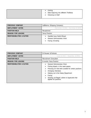7
 Costing
 Data Capturing into different Portfolios
 Checking on Staff
PREVIOUS COMPANY SafMarine (Shipping Company)
EMPLOYMENT DATES (December & 2004 – December & 2004)
POSITION HELD Receptionist
REASON FOR LEAVING Temp Position
RESPONSIBILITIES & DUTIES  Handled busy Switch Board
 General Administrative Work
 Faxing / Emailing
PREVIOUS COMPANY Dr Bouwer & Partners
EMPLOYMENT DATES (June & 2004 – November & 2004)
POSITION HELD Recruitment Consultant
REASON FOR LEAVING 6 months Temp Position
RESPONSIBILITIES & DUTIES  General Administrative Work
 Putting Adverts in the news papers
 Perusing CV that were suitable for certain positions
 Arranging Interviews
 Helping out in the Salary Department
 Faxing
 Sending out Regret Letters to Applicants that
applied for positions
 