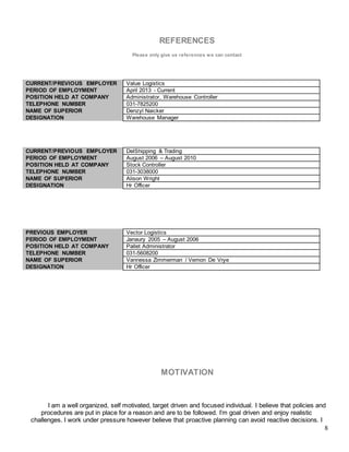 8
REFERENCES
Please only give us references we can contact
CURRENT/PREVIOUS EMPLOYER Value Logistics
PERIOD OF EMPLOYMENT April 2013 - Current
POSITION HELD AT COMPANY Administrator, Warehouse Controller
TELEPHONE NUMBER 031-7825200
NAME OF SUPERIOR Denzyl Naicker
DESIGNATION Warehouse Manager
CURRENT/PREVIOUS EMPLOYER DelShipping & Trading
PERIOD OF EMPLOYMENT August 2006 – August 2010
POSITION HELD AT COMPANY Stock Controller
TELEPHONE NUMBER 031-3038000
NAME OF SUPERIOR Alison Wright
DESIGNATION Hr Officer
PREVIOUS EMPLOYER Vector Logistics
PERIOD OF EMPLOYMENT Janaury 2005 – August 2006
POSITION HELD AT COMPANY Pallet Administrator
TELEPHONE NUMBER 031-5608200
NAME OF SUPERIOR Vannessa Zimmerman / Vernon De Vrye
DESIGNATION Hr Officer
MOTIVATION
I am a well organized, self motivated, target driven and focused individual. I believe that policies and
procedures are put in place for a reason and are to be followed. I’m goal driven and enjoy realistic
challenges. I work under pressure however believe that proactive planning can avoid reactive decisions. I
 