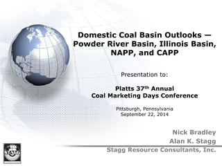 Domestic Coal Basin Outlooks —
Powder River Basin, Illinois Basin,
NAPP, and CAPP
Presentation to:
Platts 37th Annual
Coal Marketing Days Conference
Pittsburgh, Pennsylvania
September 22, 2014
Nick Bradley
Alan K. Stagg
Stagg Resource Consultants, Inc.
 