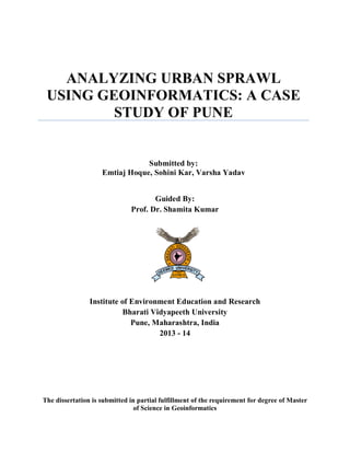 ANALYZING URBAN SPRAWL
USING GEOINFORMATICS: A CASE
STUDY OF PUNE
Submitted by:
Emtiaj Hoque, Sohini Kar, Varsha Yadav
Guided By:
Prof. Dr. Shamita Kumar
Institute of Environment Education and Research
Bharati Vidyapeeth University
Pune, Maharashtra, India
2013 - 14
The dissertation is submitted in partial fulfillment of the requirement for degree of Master
of Science in Geoinformatics
 