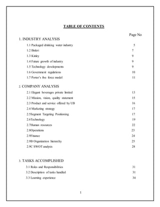 1
TABLE OF CONTENTS
Page No
1. INDUSTRY ANALYSIS
1.1 Packaged drinking water industry 5
1.2 Bisleri 7
1.3 Kinley 9
1.4 Future growth of industry 9
1.5 Technology developments 9
1.6 Government regulations 10
1.7 Porter’s five force model 11
2. COMPANY ANALYSIS
2.1 Elegant beverages private limited 13
2.2 Mission, vision, quality statement 15
2.3 Product and service offered by UB 16
2.4 Marketing strategy 17
2.5Segment Targeting Positioning 17
2.6Technology 19
2.7Human resources 22
2.8Operations 23
2.9Finance 24
2.9B Organization hierarchy 25
2.9C SWOT analysis 28
3. TASKS ACCOMPLISHED
3.1 Roles and Responsibilities 31
3.2 Description of tasks handled 31
3.3 Learning experience 34
 