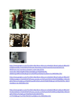 https://www.google.co.za/url?sa=t&rct=j&q=&esrc=/slideshow/https-48766284/48766284/s&source=video&cd=1&cad=rja&uact=8&ved=0
CCQQtwIwAA&url=http%3A%2F%2Fwww.bloomberg.com%2Fnews%2Farticles%2F2015-02-
26%2Fsears-loss-narrows-as-lampert-s-asset-sales-shrink-
retailer&ei=WbtoVZjgKKrd7Qb1ooPwAg&usg=AFQjCNFdEr9Gj-
x0b0AAIsgvdMPwHJXxKw&sig2=kcTuRwkRPbsymOedwjH1Lw&bvm=bv.94455598,d.ZGU
https://www.google.co.za/url?sa=t&rct=j&q=&esrc=s&source=video&cd=3&cad=rja&uact=8&ved=0
CC0QtwIwAg&url=http%3A%2F%2Fwww.youtube.com%2Fwatch%3Fv%3Da7kffSdb008&ei=WbtoVZj
gKKrd7Qb1ooPwAg&usg=AFQjCNFZaws40PvCRelmuvRvAH7018G7NQ&sig2=iW7KRxKWYZRa_W8nl9
cHxA&bvm=bv.94455598,d.ZGU
https://www.google.co.za/url?sa=t&rct=j&q=&esrc=s&source=video&cd=8&cad=rja&uact=8&ved=0
CEsQtwIwBw&url=http%3A%2F%2Fwww.youtube.com%2Fwatch%3Fv%3D4lveetNgUOI&ei=WbtoVZ
jgKKrd7Qb1ooPwAg&usg=AFQjCNEphthy9xAo8JkZOPYm-
x7nThhl4Q&sig2=Yzulf45kiYNkVSOrCujI2Q&bvm=bv.94455598,d.ZGU
 