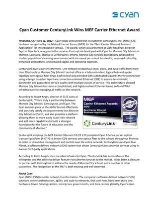 Cyan Customer CenturyLink Wins MEF Carrier Ethernet Award
Petaluma, CA – Dec 12, 2012 – Cyan today announced that its customer CenturyLink, Inc. (NYSE: CTL)
has been recognized by the Metro Ethernet Forum (MEF) for the “Best Carrier Ethernet Business
Application” for the education vertical. The award, which was presented at Light Reading’s Ethernet
Expo in New York, was granted for services CenturyLink developed with Cyan for Monroe City Schools in
Monroe, Louisiana. Thanks to CenturyLink’s efforts, Monroe City Schools dramatically advanced the
student population’s learning environment with increased per-school bandwidth, improved reliability,
enhanced productivity, and reduced capital and operating expenses.
CenturyLink built a carrier Ethernet E-Line network to backhaul voice, video, and data traffic from more
than 20 schools to Monroe City Schools’ central office in a fully-redundant, logical hub-and-spoke
topology over optical fiber rings. Each school was provided with a dedicated Gigabit Ethernet connection
using a design based on layer two connection-oriented Ethernet (COE) to ensure deterministic
bandwidth and guaranteed service quality with multiple classes of service. This architecture allowed
Monroe City Schools to create a consolidated, and highly resilient Ethernet-based LAN and WAN
infrastructure for managing all traffic on the network.
According to Stuart Keyes, director of CLEC sales at
CenturyLink, “This is truly a partnership between
Monroe City Schools, CenturyLink, and Cyan. The
Cyan solution gives us the ability to cost effectively
and precisely satisfy the requirements that Monroe
City Schools set forth, and also provides a platform
allowing them to more easily scale their network
and add more capabilities to build a stronger
foundation for the future of education and the
community of Monroe.”
CenturyLink employs the MEF Carrier Ethernet 2.0 (CE 2.0) compliant Cyan Z-Series packet-optical
transport platform (P-OTP) to deliver COE services over optical fiber to the schools throughout Monroe.
In order to streamline management and control over the entire network, CenturyLink uses Cyan Blue
Planet, a software defined network (SDN) system that allows CenturyLink to customize services using its
own or third-party applications.
According to Keith Broach, vice president of sales for Cyan, “CenturyLink has demonstrated the
willingness and the ability to deliver feature-rich Ethernet services to the market. It has been a pleasure
to partner with CenturyLink to address the needs of Monroe City Schools and a number of other
customers. The recognition by the MEF is both exciting and well deserved.
About Cyan
Cyan (NYSE: CYNI) enables network transformation. The company’s software-defined network (SDN)
solutions deliver orchestration, agility, and scale to networks, that until now, have been static and
hardware driven. Serving carriers, enterprises, governments, and data centers globally, Cyan’s open
 