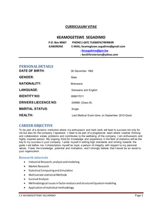 CV KEAMOGETSWE SEGADIMO Page 1
CURRICULUM VITAE
KEAMOGETSWE SEGADIMO
P.O. Box 40367 PHONE (+267) 71436074/74999699
GABORONE E-MAIL: keamogtswe.segadimo@gmail.com
: Kesegadimo@gov.bw
: bestlifeinteriors@yahoo.com
PERSONALDETAILS
DATE OF BIRTH: 06 December 1982
GENDER: Male
NATIONALITY: Motswana
LANGUAGE: Setswana and English
IDENTITY NO: 808817011
DRIVERS LIECENCE NO: 249980 (Class B)
MARITAL STATUS: Single
HEALTH: Last Medical Exam done on September 2012-Good
CAREER OBJECTIVE
To be part of a dynamic institution where my enthusiasm and hard work will lead to success not only for
me but also for the company I represent. I need to be part of a progressive team where creative thinking
and collaboration solves problems and contributes to the wellbeing of the company. I am enthusiastic and
highly inspired person. My ongoing thirst for knowledge and experience in the field of statistics will be the
key to my success in your company. I pride myself in setting high standards and striving towards the
goals I set before me. I characterize myself as loyal, a person of integrity with respect to my personal
values. I have the knowledge, potential and motivation, and I strongly believe that I would be an asset to
your organization.
Research interests
 Industrial Research,analysisandmodeling
 Market Research
 Statistical ComputingandSimulation
 Multivariate statistical Methods
 Survival Analysis
 Methodological issuesinfactoranalysisandstructural Equationmodeling
 Applicationof statistical methodology
 