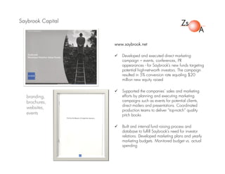 Saybrook Capital
www.saybrook.net
 Developed and executed direct marketing
campaign – events, conferences, PR
appearances - for Saybrook’s new funds targeting
potential high-net-worth investors. The campaign
resulted in 5% conversion rate equaling $20
million new equity raised
 Supported the companies’ sales and marketing
efforts by planning and executing marketing
campaigns such as events for potential clients,
direct mailers and presentations. Coordinated
production teams to deliver “top-notch” quality
pitch books
 Built and internal fund raising process and
database to fulfill Saybrook’s need for investor
relations. Developed marketing plans and yearly
marketing budgets. Monitored budget vs. actual
spending
branding,
brochures,
websites,
events
 