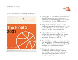 Arthur Andersen
 As a part of the Global Brand Team developed
sponsorships, events, and an advertising
campaign to create a preference for the brand
within the target Fortune 1000 companies
 Organized, coordinated and executed all
aspects of Andersen's national events: The Final
3, The Masters 2001, Aspen Agenda with
over one hundred executives attending
 Analyzed and evaluated target customers’
profiles and their media preferences. Assisted
in developing the firm’s first global image
campaign with Ogilvy & Mather
 Supervised and managed a virtual project team
that developed a Worldwide Events Calendar
for over 500 firm sponsored events to be used
by the 85,000 personnel worldwide
 Researched, analyzed, and reported
competitors’ marketing activities within the
sponsorship, event, and conference area to
help the marketing leadership in making
investment decisions
events, conferences, branding, media plan
 