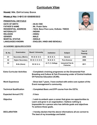 Curriculum Vitae
Name: Mr. Diptatanu Saha
Mobile No: (+91) 8100899303
PERSONAL DETAILS
DATE OF BIRTH : 08.05.1990
FATHER’S NAME : Mr. Prabir Saha
RESIDENTIAL ADDRESS : 162/4, Barui Para Lane, Kolkata- 700035
NATIONALITY : INDIAN
RELIGION : HINDU
GENDER : MALE
MARITAL STATUS : SINGLE
LANGUAGES KNOWN : ENGLISH, HINDI AND BENGALI.
ACADEMIC QUALIFICATION
Extra Curricular Activities : Completed a training programme on the Ornamental Fish
Breeding and Culture & Fish Processing under of Central Institute
Of Fisheries Education (ICAR).
Work Experience : Since last 7 years, I have worked with entire core system of the
Event management’s community.
Technical Qualification : Completed Basic and DTP course from the CETA.
Expected Annual CTC : 6 lacs
Objective : I wish to embark upon a career that gives me opportunities to
Learn and grow in an organization. I believe nothing is
Impossible for a person who has definite goals and objectives
To achieve those goals.
DECLARATION : I hereby declare that the above informations all are correct to
The best of my knowledge and belief.
Sl. No. Examination Board / University Institution Subject
Year of
Passing
01 Secondary (Metric) W. B. B. S. E. B. N. N. V. General 2006
02 Higher Secondary W. B. C. H. S. E. B. N. N. V. Pure Science 2008
03
B.Sc (Hons) W. B. S. U.
A. P. C. College Industrial Fish &
Fisheries
2011
 
