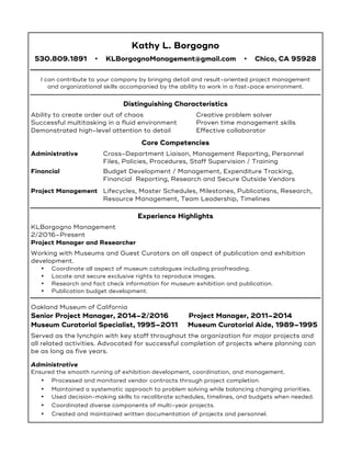 Kathy L. Borgogno
530.809.1891 • KLBorgognoManagement@gmail.com • Chico, CA 95928
I can contribute to your company by bringing detail and result-oriented project management
and organizational skills accompanied by the ability to work in a fast-pace environment.
Distinguishing Characteristics
Ability to create order out of chaos Creative problem solver
Successful multitasking in a fluid environment Proven time management skills
Demonstrated high-level attention to detail Effective collaborator
Core Competencies
Administrative Cross-Department Liaison, Management Reporting, Personnel
Files, Policies, Procedures, Staff Supervision / Training
Financial Budget Development / Management, Expenditure Tracking,
Financial Reporting, Research and Secure Outside Vendors
Project Management Lifecycles, Master Schedules, Milestones, Publications, Research,
Resource Management, Team Leadership, Timelines
Experience Highlights
KLBorgogno Management
2/2016–Present
Project Manager and Researcher
Working with Museums and Guest Curators on all aspect of publication and exhibition
development.
• Coordinate all aspect of museum catalogues including proofreading.
• Locate and secure exclusive rights to reproduce images.
• Research and fact check information for museum exhibition and publication.
• Publication budget development.
Oakland Museum of California
Senior Project Manager, 2014–2/2016 Project Manager, 2011–2014
Museum Curatorial Specialist, 1995–2011 Museum Curatorial Aide, 1989–1995
Served as the lynchpin with key staff throughout the organization for major projects and
all related activities. Advocated for successful completion of projects where planning can
be as long as five years.
Administrative
Ensured the smooth running of exhibition development, coordination, and management.
• Processed and monitored vendor contracts through project completion.
• Maintained a systematic approach to problem solving while balancing changing priorities.
• Used decision-making skills to recalibrate schedules, timelines, and budgets when needed.
• Coordinated diverse components of multi-year projects.
• Created and maintained written documentation of projects and personnel.
 