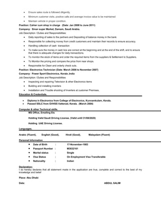 • Ensure sales route is followed diligently.
• Minimum customer visits, positive calls and average invoice value to be maintained
• Maintain vehicle in proper condition.
Position: Cahier cum shop in charge (Date: Jan 2008 to June 2011)
Company: Sinan super Market, Damam, Saudi Arabia.
Job Description / Duties and Responsibilities:
• Daily reporting of sales to the partners and Depositing of balance money in the bank
• Responsible for collecting money from credit customers and maintain their records to ensure accuracy.
• Handling collection of cash transaction
• To make sure the money in cash box are correct at the beginning and at the end of the shift, and to ensure
that there is adequate changes for daily transactions.
• To monitor the stock of items and order the required items from the suppliers & Settlement to Suppliers.
• To Monitor the pricing and compare the price from near shops.
• Responsible for Clean and orderly check outs.
Position: Electronics Technician (Date: March 2006 to November 2007)
Company: Power Sport Electronics, Kerala ,India
Job Description / Duties and Responsibilities
• Inspecting and repairing Television & other Electronics items
• Building and installing inverters
• Installation and Trouble shooting of Inverters at customer Premises.
Education & Credentials.
• Diploma in Electronics from College of Electronics, Kunnamkulam, Kerala.
• Passed SSLC from GVHSS Vattenad, Kerala. (March 2004)
Computer & other Technical skills.
MS Office, Emailing Etc
Holding Valid Saudi Driving License. (Valid until 31/08/2020)
Holding UAE Driving License.
Languages.
Arabic (Fluent), English (Good), Hindi (Good), Malayalam (Fluent)
Personal Information
• Date of Birth : 17-November-1983
• Passport Number : M3032161
• Marital status : Single
• Visa Status : On Employment Visa Transferable
• Nationality : Indian
Declaration:
I do hereby declares that all statement made in the application are true, complete and correct to the best of my
knowledge and belief
Place: Abu Dhabi
Date: ABDUL SALIM
 