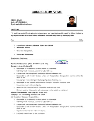 CURRICULUM VITAE
ABDUL SALIM
Mob: +971-50-9245145
Email: saliptb@hotmail.com
OBJECTIVE
To work in a reputed firm to gain relevant experience and expertise to enable myself to deliver the best to
my organization and at the same time to achieve the pinnacles of my goals by utilizing my talent.
Key Skills
• Enthusiastic, energetic, adaptable, patient, and friendly.
• Willingness to learn.
• Good time management.
• Sincere and Responsible.
Employment Experience.
Position: Van Salesman (Date: 2014 March to till date)
Company: Almarai, Dubai, UAE
• Responsible for the delivery of the items ordered by supermarket
• Submitting Credit invoices to Accounts for further follow up
• Ensure proper merchandising and displaying of goods on the selling area
• Responsible for daily inventory of stocks & make sure the expired and Damages items are removed from the
shops on time.
• Ensure proper merchandising and displaying of goods on the selling area
• Responsible for daily inventory of stocksReport competitor activities in the market place.
• Ensure sales route is followed diligently.
• Make sure Daily cash collection are submitted to office on a daily basis.
• Minimum customer visits, positive calls and average invoice value to be maintained
Position: Van Salesman (Date: July 2011 to May 2013)
Company: Abu Zaid Trading, Damam, Saudi Arabia.
Job Description / Duties and Responsibilities:
• Responsible for the delivery of the items ordered by supermarket
• Submitting Credit invoices to Accounts for further follow up
• Ensure proper merchandising and displaying of goods on the selling area
• Responsible for daily inventory of stocks & make sure the expired and Damages items are removed from the
shops on time.
• Report competitor activities in the market place.
• Cash sales collection and on time submission.
 