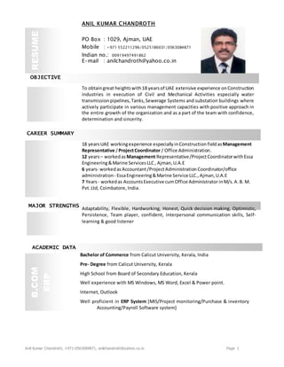 Anil Kumar Chandroth, +971-0563084871, anilchandroth@yahoo.co.in Page 1
OBJECTIVE
CAREER SUMMARY
MAJOR STRENGTHS
ACADEMIC DATA
Bachelor of Commerce from Calicut University, Kerala, India
Pre- Degree from Calicut University, Kerala
High School from Board of Secondary Education, Kerala
Well experience with MS Windows, MS Word, Excel & Power point.
Internet, Outlook
Well proficient in ERP System [MIS/Project monitoring/Purchase & inventory
Accounting/Payroll Software system]
B.COM
ERP
To obtaingreat heightswith18 yearsof UAE extensive experience onConstruction
industries in execution of Civil and Mechanical Activities especially water
transmissionpipelines,Tanks,Sewerage Systems and substation buildings where
actively participate in various management capacities with positive approach in
the entire growth of the organization and as a part of the team with confidence,
determination and sincerity.
18 yearsUAE workingexperience especially inConstruction fieldasManagement
Representative /ProjectCoordinator / Office Administration.
12 years– workedasManagement Representative/ProjectCoordinatorwithEssa
Engineering&Marine ServicesLLC , Ajman,U.A.E
6 years- workedas Accountant/ProjectAdministration Coordinator/office
administration - EssaEngineering&Marine Service LLC.,Ajman,U.A.E
7 Years- workedas AccountsExecutive cumOffice Administrator inM/s. A.B. M.
Pvt.Ltd, Coimbatore, India.
Adaptability, Flexible, Hardworking, Honest, Quick decision making, Optimistic,
Persistence, Team player, confident, interpersonal communication skills, Self-
learning & good listener
ANIL KUMAR CHANDROTH
PO Box : 1029, Ajman, UAE
Mobile : +971 552211296/0525186031/0563084871
Indian no.: 00919497491862
E-mail : anilchandroth@yahoo.co.in
RESUME
 