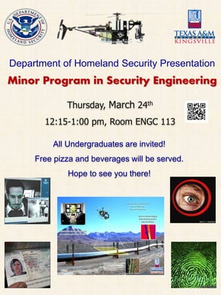 Department of Homeland Security Presentation
Minor Program in Security Engineering
All Undergraduates are invited!
Free pizza and beverages will be served.
Hope to see you there!
Thursday, March 24th
12:15-1:00 pm, Room ENGC 113
 
