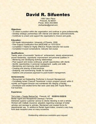 Outstanding references available upon request.
David R. Sifuentes
1566 Talon Place
Prescott, AZ 86301
Phone: (602) 402-6683
drsifuentes@gmail.com
Objectives:
- To obtain a position within the organization and continue to grow professionally.
- Develop strategic partnerships with internal and external customers/clients.
- Contribute to a team and support the organization’s mission and goals.
Education:
- BS Health Administration: University of Phoenix, 2008
- Peer Support Certification from NAZCARE on 10/31/2014
- Completed 7 Habits for Highly Effective People instructor led course
- Completed Crucial Conversations instructor led course
Qualifications:
Twenty years of successful “hands-on” achievement, steady advancement,
proven leadership, opportunity improvement and personal qualities in:
- Mentoring and developing working relationships
- Peer support and review continuous growth opportunities with clients
- Identify opportunities in personal management, quality and skills
- Maintaining and improving client satisfaction
- Creating and sharing of best practices
- Analyzing and summarizing results for cost data
- Systems and processes approach to post-modern management.
Achievements:
- Recognized as Outstanding Performer in Account Management.
- Completely turned Prescott Transitional Living’s program around within 6
months as Program Director and maintained the integrity of facility.
- Developed and created forms that were used daily with Toyota Rent-a-
Car business.
Experience:
Tim’s Auto – Toyota Rent-a-Car: Prescott, AZ 03/2016-10/2016
Rental Agent and Receptionist (backup): Full time
Delivered superior customer service to clients intending to rent a vehicle.
Worked with multiple insurance adjusters regarding coverage of rental
vehicles and damage to vehicles. Maintained and created forms for
departmental use. In addition to Rental Agent duties, covered a very busy
front desk reception area on many occasions.
 