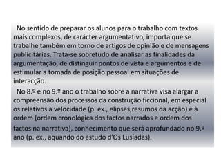 “No domínio da escrita, importa que os alunos trabalhem um conjunto alargado de textos, permitindo satisfazer necessidades de comunicação cada vez mais formais, experimentar modos mais complexos de organização do pensamento, (re)construir e partilhar saberes e aprendizagens. Assim, é fundamental proporcionar aos alunos experiências em que eles desenvolvam a capacidade de produzir textos para narrar, descrever, expor, explicar, comentar ou argumentar, integrados em projectos de escrita com ligação ao trabalho sobre os textos literários, à exploração dos meios de informação e comunicação ou ao estudo das matérias escolares. “   (PPEB pág.140)