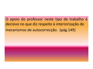 Algumas indicações…No 7.º ano aponta-se para a necessidade de dar continuidade ao desenvolvimento da competência narrativa. Quer no modo oral quer no modo escrito, é fundamental que os alunos consolidem práticas de relato e reconto de experiências, de acontecimentos, de filmes vistos ou de livros lidos. Em causa está, sobretudo, a capacidade de seleccionar a informação pertinente, transmitida de forma organizada e de modo a interessar os ouvintes e os leitores. Na produção dos seus próprios textos, o trabalho sobre a narrativa visa assegurar a utilização de esquemas narrativos prototípicos, a inserção adequada de elementos de descrição de personagens e de ambientes, bem como o uso adequado de organizadores textuais.  