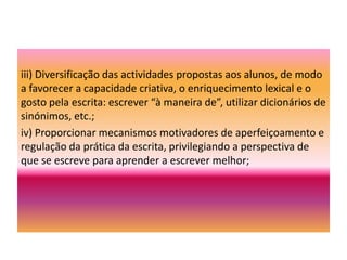 Poderá articular-se com a produção escrita de textos individuais e colectivos, de maior dimensão, com vista à aplicação de algumas dessas estratégias textuais.  Nestes dois anos, o trabalho sobre o texto argumentativo (compreensão e produção) alarga-se na análise da estrutura argumentativa, do tipo de fundamentação apresentada e do seu valor (objectivo/subjectivo); importa também atender à interpretação e à utilização pelos alunos (na oralidade e na escrita) dos processos de persuasão (justificação, explicação, demonstração, refutação).(Pág.144)