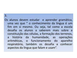 3.Os alunos devem estudar  e aprender gramática, uma vez que “ o conhecimento da língua é um fim em si mesmo. Ou seja, tal como a escola desafia os alunos a saberem mais sobre a constituição das células, a formação dos terrenos, a história da humanidade, as operações aritméticas, o funcionamento do aparelho respiratório, também os desafia a conhecer aspectos da língua que falam e usam”.