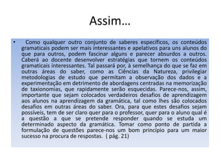 Assim…   Como qualquer outro conjunto de saberes específicos, os conteúdos gramaticais podem ser mais interessantes e apelativos para uns alunos do que para outros, podem fascinar alguns e parecer absurdos a outros. Caberá ao docente desenvolver estratégias que tornem os conteúdos gramaticais interessantes. Tal passará por, à semelhança do que se faz em outras áreas do saber, como as Ciências da Natureza, privilegiar metodologias de estudo que permitam a observação dos dados e a experimentação em detrimento de abordagens centradas na memorização de taxionomias, que rapidamente serão esquecidas. Parece-nos, assim, importante que sejam colocados verdadeiros desafios de aprendizagem aos alunos na aprendizagem da gramática, tal como lhes são colocados desafios em outras áreas do saber. Ora, para que estes desafios sejam possíveis, tem de ser claro quer para o professor, quer para o aluno qual é a questão a que se pretende responder quando se estuda um determinado aspecto da gramática. Tomar como ponto de partida a formulação de questões parece-nos um bom princípio para um maior sucesso na procura de respostas.  ( pág. 21)Lista de aspectos a considerar na construção de uma actividade para construção de conhecimento gramatical:1. Qual é o tipo de actividade?