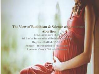 The View of Buddhism & Science with reference
Abortion
Ven.T.Arunasiri Thera
Sri Lanka International Buddhist Academy
Reg No:- BABAL/15/7/22
Subject:- Introduction to Philosophy
Lecturer:-Ven.K.Wimaladhamma
 