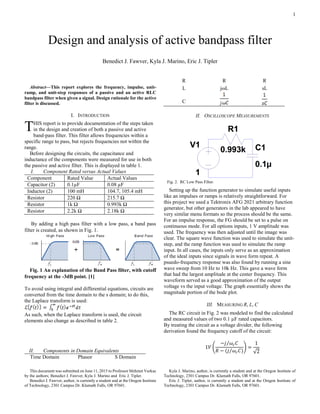 1

Abstract—This report explores the frequency, impulse, unit-
ramp, and unit-step responses of a passive and an active RLC
bandpass filter when given a signal. Design rationale for the active
filter is discussed.
I. INTRODUCTION
HIS report is to provide documentation of the steps taken
in the design and creation of both a passive and active
band-pass filter. This filter allows frequencies within a
specific range to pass, but rejects frequencies not within the
range.
Before designing the circuits, the capacitance and
inductance of the components were measured for use in both
the passive and active filter. This is displayed in table 1.
I. Component Rated versus Actual Values
Component Rated Value Actual Values
Capacitor (2) 0.1µF 0.08 µF
Inductor (2) 100 mH 104.7, 105.4 mH
Resistor 220 Ω 215.7 Ω
Resistor 1k Ω 0.993k Ω
Resistor 2.2k Ω 2.18k Ω
By adding a high pass filter with a low pass, a band pass
filter is created, as shown in Fig. 1.
Fig. 1 An explanation of the Band Pass filter, with cutoff
frequency at the -3dB point. [1]
To avoid using integral and differential equations, circuits are
converted from the time domain to the s domain; to do this,
the Laplace transform is used:
As such, when the Laplace transform is used, the circuit
elements also change as described in table 2.
II. Components in Domain Equivalents
Time Domain Phasor S Domain
This document was submitted on June 11, 2015 to Professor Mehmet Vurkac
by the authors; Benedict J. Fawver, Kyla J. Marino and Eric J. Tipler.
Benedict J. Fawver, author, is currently a student and at the Oregon Institute
of Technology, 2301 Campus Dr. Klamath Falls, OR 97601.
R R R
L jωL sL
C
II. OSCILLOSCOPE MEASUREMENTS
Setting up the function generator to simulate useful inputs
like an impulses or ramps is relatively straightforward. For
this project we used a Tektronix AFG 2021 arbitrary function
generator, but other generators in the lab appeared to have
very similar menu formats so the process should be the same.
For an impulse response, the FG should be set to a pulse on
continuous mode. For all options inputs, 1 V amplitude was
used. The frequency was then adjusted until the image was
clear. The square wave function was used to simulate the unit-
step, and the ramp function was used to simulate the ramp
input. In all cases, the inputs only serve as an approximation
of the ideal inputs since signals in wave form repeat. A
psuedo-frequency response was also found by running a sine
wave sweep from 10 Hz to 10k Hz. This gave a wave form
that had the largest amplitude at the center frequency. This
waveform served as a good approximation of the output
voltage vs the input voltage. The graph essentially shows the
magnitude portion of the bode plot.
III. MEASURING R, L, C
The RC circuit in Fig. 2 was modeled to find the calculated
and measured values of two 0.1 µF rated capacitors.
By treating the circuit as a voltage divider, the following
derivation found the frequency cutoff of the circuit:
1𝑉 (
−𝑗 𝜔𝑐 𝐶⁄
𝑅 − (𝑗 𝜔𝑐 𝐶)⁄
) =
1
√2
Kyla J. Marino, author, is currently a student and at the Oregon Institute of
Technology, 2301 Campus Dr. Klamath Falls, OR 97601.
Eric J. Tipler, author, is currently a student and at the Oregon Institute of
Technology, 2301 Campus Dr. Klamath Falls, OR 97601.
Design and analysis of active bandpass filter
Benedict J. Fawver, Kyla J. Marino, Eric J. Tipler
T
Fig. 2. RC Low Pass Filter.
 