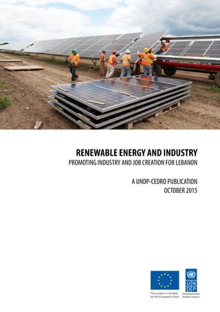 RENEWABLE ENERGY AND INDUSTRY
PROMOTING INDUSTRY AND JOB CREATION FOR LEBANON
A UNDP-CEDRO PUBLICATION
OCTOBER 2015
Empowered lives.
Resilient nations.
This project is funded
by the European Union
 