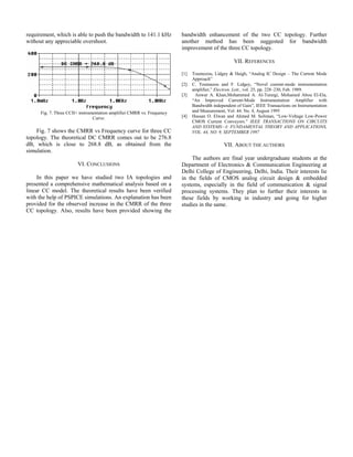 requirement, which is able to push the bandwidth to 141.1 kHz
without any appreciable overshoot.
Fig. 7. Three CCII+ instrumentation amplifier CMRR vs. Frequency
Curve.
Fig. 7 shows the CMRR vs Frequency curve for three CC
topology. The theoretical DC CMRR comes out to be 276.8
dB, which is close to 268.8 dB, as obtained from the
simulation.
VI. CONCLUSIONS
In this paper we have studied two IA topologies and
presented a comprehensive mathematical analysis based on a
linear CC model. The theoretical results have been verified
with the help of PSPICE simulations. An explanation has been
provided for the observed increase in the CMRR of the three
CC topology. Also, results have been provided showing the
bandwidth enhancement of the two CC topology. Further
another method has been suggested for bandwidth
improvement of the three CC topology.
VII. REFERENCES
[1] Toumozou, Lidgey & Haigh, “Analog IC Design – The Current Mode
Approach”
[2] C. Toumazou and F. Lidgey, “Novel current-mode instrumentation
amplifier,” Electron. Lett., vol. 25, pp. 228–230, Feb. 1989.
[3] Anwar A. Khan,Mohammed A. Al-Turaigi, Mohamed Abou El-Ela,
“An Improved Current-Mode Instrumentation Amplifier with
Bandwidth independent of Gain”, IEEE Transactions on Instrumentation
and Measurement, Vol. 44. No. 4, August 1995
[4] Hassan O. Elwan and Ahmed M. Soliman, “Low-Voltage Low-Power
CMOS Current Conveyors.” IEEE TRANSACTIONS ON CIRCUITS
AND SYSTEMS—I: FUNDAMENTAL THEORY AND APPLICATIONS,
VOL. 44, NO. 9, SEPTEMBER 1997
VII. ABOUT THE AUTHORS
The authors are final year undergraduate students at the
Department of Electronics & Communication Engineering at
Delhi College of Engineering, Delhi, India. Their interests lie
in the fields of CMOS analog circuit design & embedded
systems, especially in the field of communication & signal
processing systems. They plan to further their interests in
these fields by working in industry and going for higher
studies in the same.
 