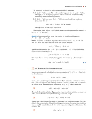 NONHOMOGENEOUS LINEAR EQUATIONS ■ 5
We summarize the method of undetermined coefﬁcients as follows:
1. If , where is a polynomial of degree , then try ,
where is an th-degree polynomial (whose coefﬁcients are determined by
substituting in the differential equation.)
2. If or , where is an th-degree
polynomial, then try
where and are th-degree polynomials.
Modiﬁcation: If any term of is a solution of the complementary equation, multiply
by (or by if necessary).
EXAMPLE 6 Determine the form of the trial solution for the differential equation
.
SOLUTION Here has the form of part 2 of the summary, where , , and
. So, at ﬁrst glance, the form of the trial solution would be
But the auxiliary equation is , with roots , so the solution
of the complementary equation is
This means that we have to multiply the suggested trial solution by . So, instead, we
use
The Method of Variation of Parameters
Suppose we have already solved the homogeneous equation and writ-
ten the solution as
where and are linearly independent solutions. Let’s replace the constants (or parame-
ters) and in Equation 4 by arbitrary functions and . We look for a particu-
lar solution of the nonhomogeneous equation of the form
(This method is called variation of parameters because we have varied the parameters
and to make them functions.) Differentiating Equation 5, we get
Since and are arbitrary functions, we can impose two conditions on them. One con-
dition is that is a solution of the differential equation; we can choose the other condition
so as to simplify our calculations. In view of the expression in Equation 6, let’s impose the
condition that
u1Јy1 ϩ u2Јy2 ෇ 07
yp
u2u1
ypЈ ෇ ͑u1Јy1 ϩ u2Јy2 ͒ ϩ ͑u1 y1Ј ϩ u2 y2Ј͒6
c2
c1
yp͑x͒ ෇ u1͑x͒y1͑x͒ ϩ u2͑x͒y2͑x͒5
ayЉ ϩ byЈ ϩ cy ෇ G͑x͒
u2͑x͒u1͑x͒c2c1
y2y1
y͑x͒ ෇ c1y1͑x͒ ϩ c2y2͑x͒4
ayЉ ϩ byЈ ϩ cy ෇ 0
yp͑x͒ ෇ xe2x
͑A cos 3x ϩ B sin 3x͒
x
yc͑x͒ ෇ e2x
͑c1 cos 3x ϩ c2 sin 3x͒
r ෇ 2 Ϯ 3ir2
Ϫ 4r ϩ 13 ෇ 0
yp͑x͒ ෇ e2x
͑A cos 3x ϩ B sin 3x͒
P͑x͒ ෇ 1
m ෇ 3k ෇ 2G͑x͒
yЉ Ϫ 4yЈ ϩ 13y ෇ e2x
cos 3x
x2
x
ypyp
nRQ
yp͑x͒ ෇ ekx
Q͑x͒ cos mx ϩ ekx
R͑x͒ sin mx
nPG͑x͒ ෇ ekx
P͑x͒ sin mxG͑x͒ ෇ ekx
P͑x͒ cos mx
nQ͑x͒
yp͑x͒ ෇ ekx
Q͑x͒nPG͑x͒ ෇ ekx
P͑x͒
 