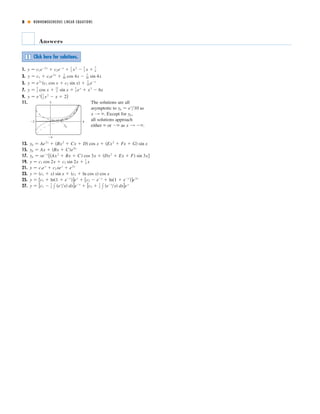 8 ■ NONHOMOGENEOUS LINEAR EQUATIONS
Answers
1.
3.
5.
7.
9.
11. The solutions are all
asymptotic to as
. Except for ,
all solutions approach
either or as .
13.
15.
17.
19.
21.
23.
25.
27. y ෇ [c1 Ϫ
1
2 x ͑ex
͞x͒ dx]eϪx
ϩ [c2 ϩ
1
2 x ͑eϪx
͞x͒ dx]ex
y ෇ ͓c1 ϩ ln͑1 ϩ eϪx
͔͒ex
ϩ ͓c2 Ϫ eϪx
ϩ ln͑1 ϩ eϪx
͔͒e2x
y ෇ ͑c1 ϩ x͒ sin x ϩ ͑c2 ϩ ln cos x͒ cos x
y ෇ c1ex
ϩ c2 xex
ϩ e2x
y ෇ c1 cos 2x ϩ c2 sin 2x ϩ
1
4 x
yp ෇ xeϪx
͓͑Ax2
ϩ Bx ϩ C͒ cos 3x ϩ ͑Dx2
ϩ Ex ϩ F͒ sin 3x͔
yp ෇ Ax ϩ ͑Bx ϩ C͒e9x
yp ෇ Ae2x
ϩ ͑Bx2
ϩ Cx ϩ D͒ cos x ϩ ͑Ex2
ϩ Fx ϩ G͒ sin x
x l ϪϱϪϱϱ
ypx l ϱ
yp ෇ ex
͞10
yp
5
_4
_2 4
y ෇ ex
(1
2 x2
Ϫ x ϩ 2)
y ෇
3
2 cos x ϩ
11
2 sin x ϩ
1
2 ex
ϩ x3
Ϫ 6x
y ෇ e2x
͑c1 cos x ϩ c2 sin x͒ ϩ
1
10 eϪx
y ෇ c1 ϩ c2e2x
ϩ
1
40 cos 4x Ϫ
1
20 sin 4x
y ෇ c1eϪ2x
ϩ c2eϪx
ϩ
1
2 x2
Ϫ
3
2 x ϩ
7
4
Click here for solutions.S
 