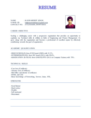 NAME : KANWARDEEP SINGH
E-MAIL ID : singh.kanwardeep1@gmail.com
CONTACT NO. : 07525836888, 09599750416
CAREER OBJECTIVE
Seeking a challenging career with a progressive organization that provides an opportunity to
capitalize my Technical skills & abilities in fields of Engineering and Project Management .To
grow along with the organization and become a professional of excellent repute by effectively
contributing towards the goal of organization.
ACADEMIC QUALIFICATION
-HIGH SCHOOL(X) from ICSE board (2009) with 91.2% .
-INTERMEDIATE(XII) from ISC board (2011) with 90.0% .
-GRADUATION (B-TECH) from GNIOT(UPTU-2015) in Computer Science,with 70% .
TECHNICAL SKILLS
-Core Java (Certificate)
-Advance Java (Certificate)
-MS Office and internet (Certificate)
-HTML and CSS
-Basic Knowledge of Networking, Servers, Linux, ITIL.
STRENGTHS
-Good listener
-Hard worker
-Flexible
-Self motivated
-Determined
 