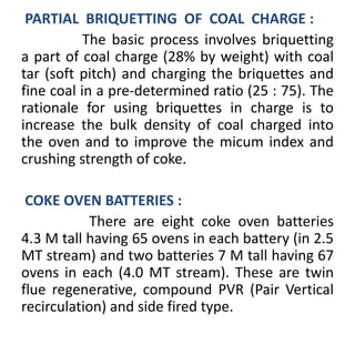 PARTIAL BRIQUETTING OF COAL CHARGE :
The basic process involves briquetting
a part of coal charge (28% by weight) with coal
tar (soft pitch) and charging the briquettes and
fine coal in a pre-determined ratio (25 : 75). The
rationale for using briquettes in charge is to
increase the bulk density of coal charged into
the oven and to improve the micum index and
crushing strength of coke.
COKE OVEN BATTERIES :
There are eight coke oven batteries
4.3 M tall having 65 ovens in each battery (in 2.5
MT stream) and two batteries 7 M tall having 67
ovens in each (4.0 MT stream). These are twin
flue regenerative, compound PVR (Pair Vertical
recirculation) and side fired type.
 