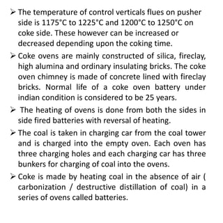  The temperature of control verticals flues on pusher
side is 1175°C to 1225°C and 1200°C to 1250°C on
coke side. These however can be increased or
decreased depending upon the coking time.
 Coke ovens are mainly constructed of silica, fireclay,
high alumina and ordinary insulating bricks. The coke
oven chimney is made of concrete lined with fireclay
bricks. Normal life of a coke oven battery under
indian condition is considered to be 25 years.
 The heating of ovens is done from both the sides in
side fired batteries with reversal of heating.
 The coal is taken in charging car from the coal tower
and is charged into the empty oven. Each oven has
three charging holes and each charging car has three
bunkers for charging of coal into the ovens.
 Coke is made by heating coal in the absence of air (
carbonization / destructive distillation of coal) in a
series of ovens called batteries.
 