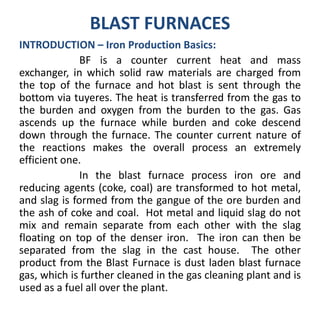 BLAST FURNACES
INTRODUCTION – Iron Production Basics:
BF is a counter current heat and mass
exchanger, in which solid raw materials are charged from
the top of the furnace and hot blast is sent through the
bottom via tuyeres. The heat is transferred from the gas to
the burden and oxygen from the burden to the gas. Gas
ascends up the furnace while burden and coke descend
down through the furnace. The counter current nature of
the reactions makes the overall process an extremely
efficient one.
In the blast furnace process iron ore and
reducing agents (coke, coal) are transformed to hot metal,
and slag is formed from the gangue of the ore burden and
the ash of coke and coal. Hot metal and liquid slag do not
mix and remain separate from each other with the slag
floating on top of the denser iron. The iron can then be
separated from the slag in the cast house. The other
product from the Blast Furnace is dust laden blast furnace
gas, which is further cleaned in the gas cleaning plant and is
used as a fuel all over the plant.
 