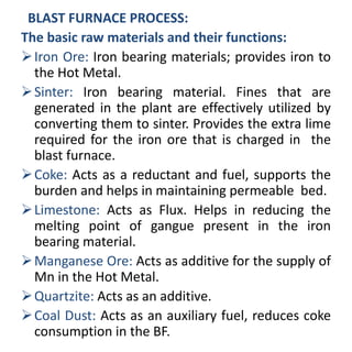 BLAST FURNACE PROCESS:
The basic raw materials and their functions:
Iron Ore: Iron bearing materials; provides iron to
the Hot Metal.
Sinter: Iron bearing material. Fines that are
generated in the plant are effectively utilized by
converting them to sinter. Provides the extra lime
required for the iron ore that is charged in the
blast furnace.
Coke: Acts as a reductant and fuel, supports the
burden and helps in maintaining permeable bed.
Limestone: Acts as Flux. Helps in reducing the
melting point of gangue present in the iron
bearing material.
Manganese Ore: Acts as additive for the supply of
Mn in the Hot Metal.
Quartzite: Acts as an additive.
Coal Dust: Acts as an auxiliary fuel, reduces coke
consumption in the BF.
 