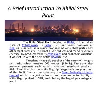 A Brief Introduction To Bhilai Steel
Plant
The Bhilai Steel Plant, located in Bhilai, in the Indian
state of Chhattisgarh, is India's first and main producer of
steel rails, as well as a major producer of wide steel plates and
other steel products. The plant also produces and markets various
chemical by-products from its coke ovens and coal chemical plant.
It was set up with the help of the USSR in 1955.
The plant is the sole supplier of the country's longest
rail tracks, which measure 260 metres (850 ft). The plant also
produces products such as wire rods and merchant products.
Bhilai Steel Plant has been the flagship integrated steel plant unit
of the Public Sector steel company, the Steel Authority of India
Limited and is its largest and most profitable production facility. It
is the flagship plant of SAIL, contributing the largest percentage of
profit.
 
