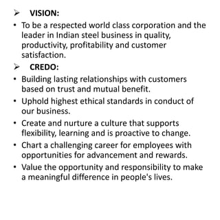  VISION:
• To be a respected world class corporation and the
leader in Indian steel business in quality,
productivity, profitability and customer
satisfaction.
 CREDO:
• Building lasting relationships with customers
based on trust and mutual benefit.
• Uphold highest ethical standards in conduct of
our business.
• Create and nurture a culture that supports
flexibility, learning and is proactive to change.
• Chart a challenging career for employees with
opportunities for advancement and rewards.
• Value the opportunity and responsibility to make
a meaningful difference in people's lives.
 