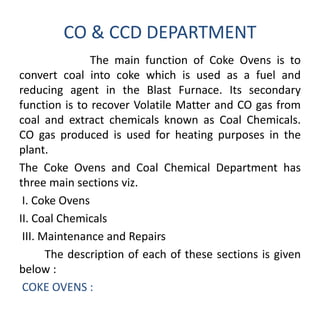 CO & CCD DEPARTMENT
The main function of Coke Ovens is to
convert coal into coke which is used as a fuel and
reducing agent in the Blast Furnace. Its secondary
function is to recover Volatile Matter and CO gas from
coal and extract chemicals known as Coal Chemicals.
CO gas produced is used for heating purposes in the
plant.
The Coke Ovens and Coal Chemical Department has
three main sections viz.
I. Coke Ovens
II. Coal Chemicals
III. Maintenance and Repairs
The description of each of these sections is given
below :
COKE OVENS :
 