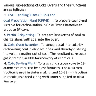 Various sub-sections of Coke Ovens and their functions
are as follows :
1. Coal Handling Plant (CHP-I) and
Coal Preparation Plant (CPP-II) :To prepare coal blend
suitable for carbonisation in Coke Ovens Batteries to
produce BF coke.
2. Partial Briquetting : To prepare briquettes of coal to
charge along with coal into the oven.
3. Coke Oven Batteries : To convert coal into coke by
carbonising coal in absence of air and thereby distilling
the volatile matter out of coal. The resultant coke oven
gas is treated in CCD for recovery of chemicals.
4. Coke Sorting Plant : To crush and screen coke to 25-
80mm size required by blast furnaces. The 0-10 mm
fraction is used in sinter making and 10-25 mm fraction
(nut coke) is added along with sinter supplied to Blast
Furnace.
 