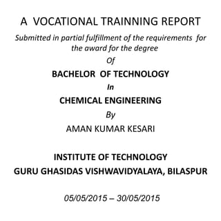 A VOCATIONAL TRAINNING REPORT
Submitted in partial fulfillment of the requirements for
the award for the degree
Of
BACHELOR OF TECHNOLOGY
In
CHEMICAL ENGINEERING
By
AMAN KUMAR KESARI
INSTITUTE OF TECHNOLOGY
GURU GHASIDAS VISHWAVIDYALAYA, BILASPUR
05/05/2015 – 30/05/2015
 