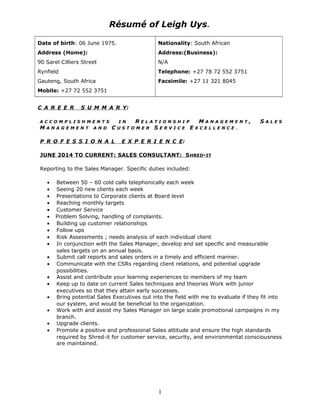Résumé of Leigh Uys.
Date of birth: 06 June 1975.
Address (Home):
90 Sarel Cilliers Street
Rynfield
Gauteng, South Africa
Mobile: +27 72 552 3751
Nationality: South African
Address:(Business):
N/A
Telephone: +27 78 72 552 3751
Facsimile: +27 11 321 8045
C A R E E R S U M M A R Y:
A C C O M P L I S H M E N T S I N R E L A T I O N S H I P M A N A G E M E N T , S A L E S
M A N A G E M E N T A N D C U S T O M E R S E R V I C E E X C E L L E N C E .
P R O F E S S I O N A L E X P E R I E N C E:
JUNE 2014 TO CURRENT: SALES CONSULTANT: SHRED-IT
Reporting to the Sales Manager. Specific duties included:
• Between 50 – 60 cold calls telephonically each week
• Seeing 20 new clients each week
• Presentations to Corporate clients at Board level
• Reaching monthly targets
• Customer Service
• Problem Solving, handling of complaints.
• Building up customer relationships
• Follow ups
• Risk Assessments ; needs analysis of each individual client
• In conjunction with the Sales Manager, develop and set specific and measurable
sales targets on an annual basis.
• Submit call reports and sales orders in a timely and efficient manner.
• Communicate with the CSRs regarding client relations, and potential upgrade
possibilities.
• Assist and contribute your learning experiences to members of my team
• Keep up to date on current Sales techniques and theories Work with junior
executives so that they attain early successes.
• Bring potential Sales Executives out into the field with me to evaluate if they fit into
our system, and would be beneficial to the organization.
• Work with and assist my Sales Manager on large scale promotional campaigns in my
branch.
• Upgrade clients.
• Promote a positive and professional Sales attitude and ensure the high standards
required by Shred-it for customer service, security, and environmental consciousness
are maintained.
1
 
