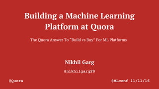 Building a Machine Learning
Platform at Quora
Nikhil Garg
@nikhilgarg28
@Quora @MLconf 11/11/16
The Quora Answer To “Build vs Buy” For ML Platforms
 