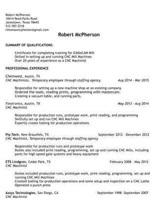 Robert McPherson
18414 Reed Parks Road
Jonestown, Texas 78645
512-787-2518
rthomasmcpherson@gmail.com
Robert McPherson
SUMMARY OF QUALIFICATIONS
Certificate for completing training for GibbsCAM Mill
Skilled in setting up and running CNC Mill Machines
Over 20 years of experience as a CNC Machinist
PROFESSIONAL EXPERIENCE
Chemwest, Austin, TX
CNC Machinists, Temporary employee through staffing agency. Aug 2014 - Mar 2015
Responsible for setting up a new machine shop at an existing company.
Ordered the tools, reading prints, programming with mastercam.
Creating a vacuum table, and running parts.
Flextronics, Austin, TX May 2013 - Aug 2014
CNC Machinist
Responsible for production runs, prototype work, print reading, and programming
Skillfully set up and run CNC Mill Machines
Expertly create tooling for production operations
Ply-Tech, New Braunfels, TX September 2012 – December 2012
CNC Machinist, Temporary employee through staffing agency
Responsible for production runs and prototype work
Duties also included print reading, programming, set up and running CNC Mills, including
parts for high speed gate systems and heavy equipment
ETS Lindgren, Cedar Park, TX February 2008 – May 2012
CNC Machinist
Duties included production runs, prototype work, print reading, programming, set up and
running CNC Mill Machines
Created tooling for production operations and some setup and inspection on a CNC Lathe
Operated a punch press
Axsys Technologies, San Diego, CA September 1998 –September 2007
CNC Machinist
 