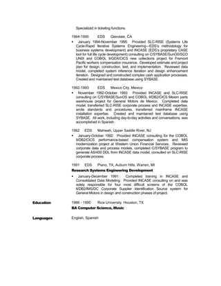 Specialized in ticketing functions. 
1994-1995 EDS Glendale, CA 
 January 1994-November 1995: Provided SLC-RISE (Systems Life 
Cycle-Rapid Iterative Systems Engineering—EDS’s methodology for 
business systems development) and INCASE (EDS’s proprietary CASE 
tool for full life cycle development) consulting on C/SYBASE/SunOS/SCO 
UNIX and COBOL II/GDX/CICS new collections project for Fremont 
Pacific workers compensation insurance. Developed estimate and project 
plan for design, construction, test, and implementation. Reviewed data 
model, completed system inference iteration and design enhancement 
iteration. Designed and constructed complex cash application processes. 
Created and maintained test database using SYBASE. 
1992-1993 EDS Mexico City, Mexico 
 November 1992-October 1993: Provided INCASE and SLC-RISE 
consulting on C/SYBASE/SunOS and COBOL II/DB2/CICS Mexim parts 
warehouse project for General Motors de Mexico. Completed data 
model, transferred SLC-RISE corporate process and INCASE expertise, 
wrote standards and procedures, transferred mainframe INCASE 
installation expertise. Created and maintained test database using 
SYBASE. All work, including day-to-day activities and conversations, was 
accomplished in Spanish. 
1992 EDS Mahwah, Upper Saddle River, NJ 
 January-October 1992: Provided INCASE consulting for the COBOL 
II/DB2/CICS performance-based compensation system and MIS 
modernization project at Western Union Financial Services. Reviewed 
corporate data and process models, completed C/SYBASE program to 
generate AS/400 DDL from INCASE data model, consulted on SLC-RISE 
corporate process. 
1991 EDS Plano, TX, Auburn Hills, Warren, MI 
Research Systems Engineering Development 
 January-December 1991: Completed training in INCASE and 
Consolidated Data Modeling. Provided INCASE consulting on and was 
solely responsible for four most difficult screens of the COBOL 
II/DB2/IMS/DC Corporate Supplier Identification Source system for 
General Motors in design and construction phases of project. 
Education 1986 - 1990 Rice University Houston, TX 
BA Computer Science, Music 
Languages English, Spanish 
