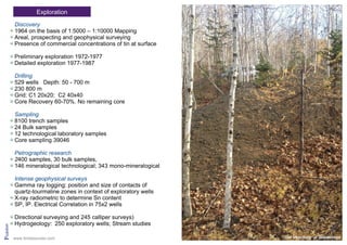 Pridolian
Exploration
Discovery
1964 on the basis of 1:5000 – 1:10000 Mapping
Areal, prospecting and geophysical surveying
Presence of commercial concentrations of tin at surface
Preliminary exploration 1972-1977
Detailed exploration 1977-1987
Drilling
529 wells Depth: 50 - 700 m
230 800 m
Grid: C1 20x20; C2 40x40
Core Recovery 60-70%. No remaining core
Sampling
8100 trench samples
24 Bulk samples
12 technological laboratory samples
Core sampling 39046
Petrographic research
2400 samples, 30 bulk samples,
146 mineralogical technological; 343 mono-mineralogical
Intense geophysical surveys
Gamma ray logging: position and size of contacts of
quartz-tourmaline zones in context of exploratory wells
X-ray radiometric to determine Sn content
SP, IP. Electrical Correlation in 75x2 wells
Directional surveying and 245 calliper surveys)
Hydrogeology: 250 exploratory wells; Stream studies
Old trenching at Sobolinoyewww.tinresources.com
 