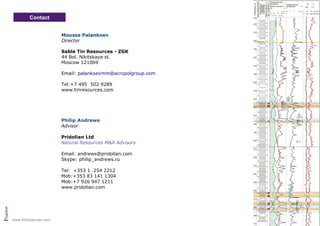 Contact
Philip Andrews
Advisor
Pridolian Ltd
Natural Resources M&A Advisory
Email: andrews@pridolian.com
Skype: philip_andrews.ru
Tel: +353 1 254 2212
Mob:+353 83 141 1304
Mob:+7 926 947 1211
www.pridolian.com
Pridolian
Moussa Palankoev
Director
Sable Tin Resources - ZGK
44 Bol. Nikitskaya st.
Moscow 121069
Email: palankoevmm@acropolgroup.com
Tel:+7 495 502 9289
www.tinresources.com
www.tinresources.com
 